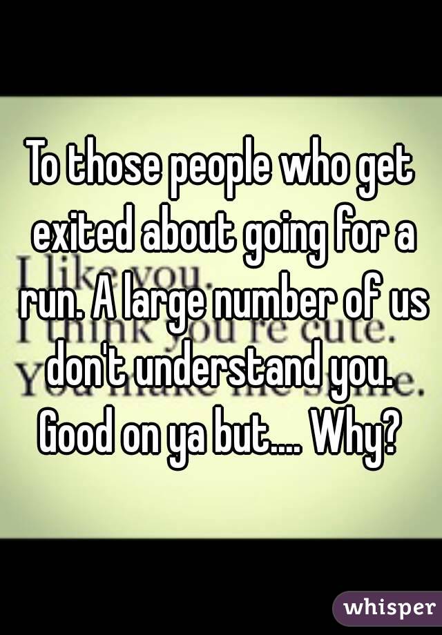To those people who get exited about going for a run. A large number of us don't understand you. 
Good on ya but.... Why?