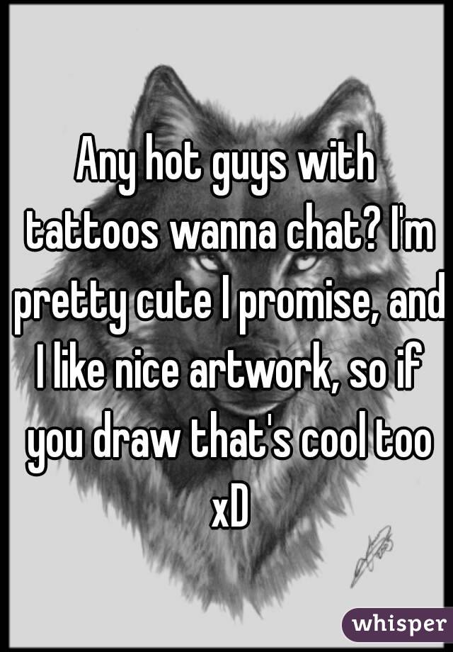 Any hot guys with tattoos wanna chat? I'm pretty cute I promise, and I like nice artwork, so if you draw that's cool too xD