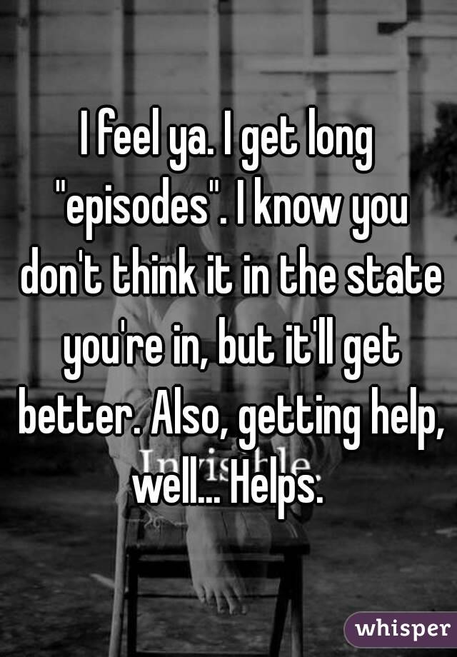 I feel ya. I get long "episodes". I know you don't think it in the state you're in, but it'll get better. Also, getting help, well... Helps. 