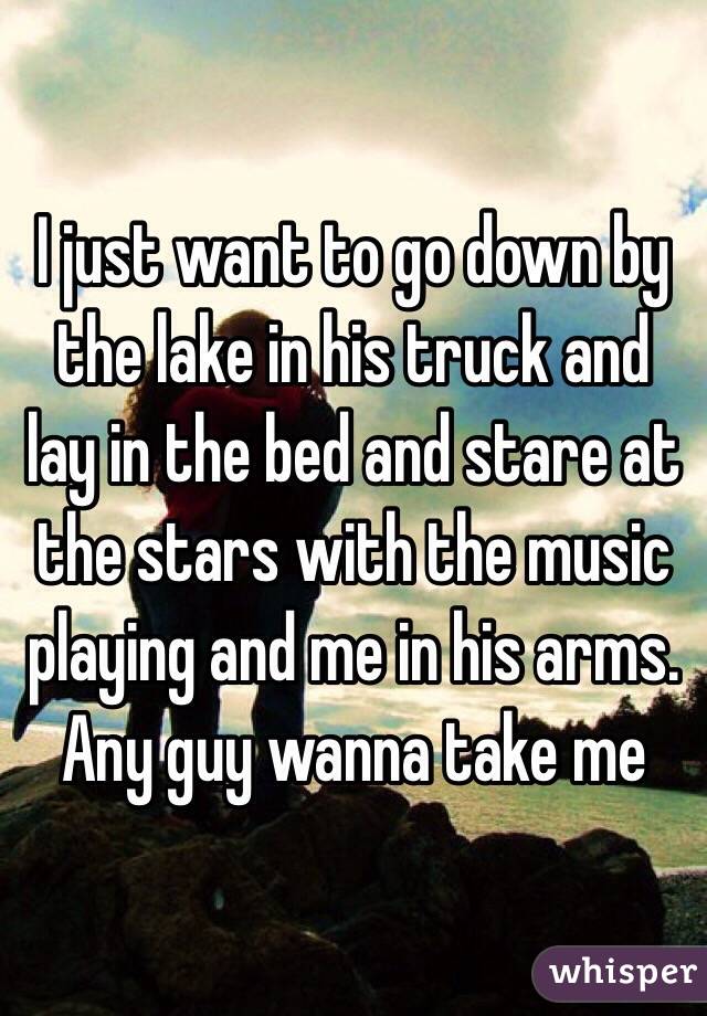 I just want to go down by the lake in his truck and lay in the bed and stare at the stars with the music playing and me in his arms. Any guy wanna take me 