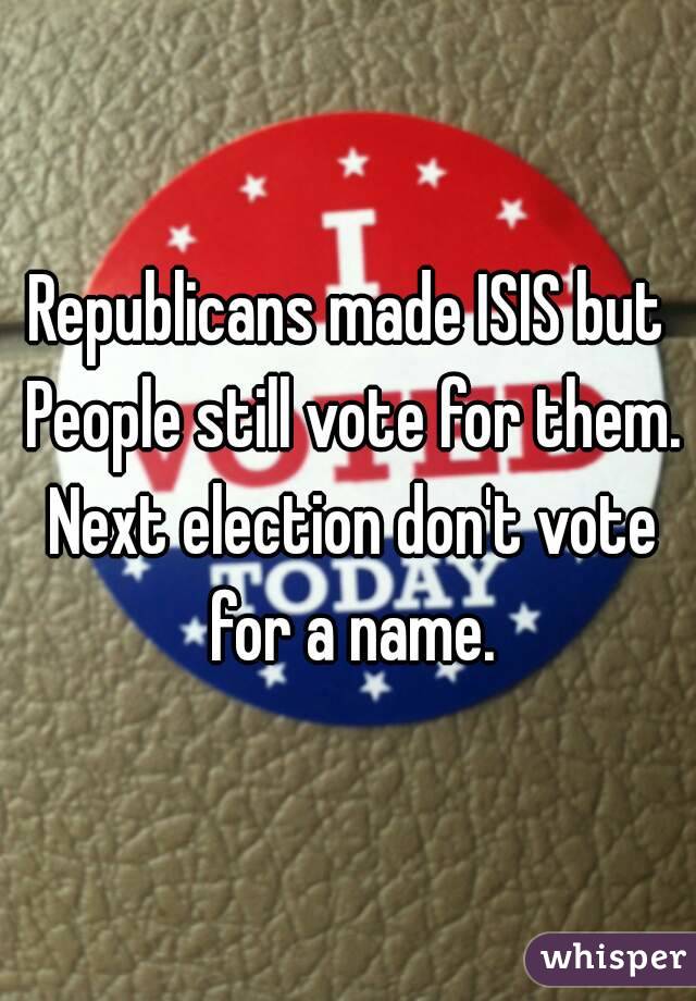 Republicans made ISIS but People still vote for them. Next election don't vote for a name.