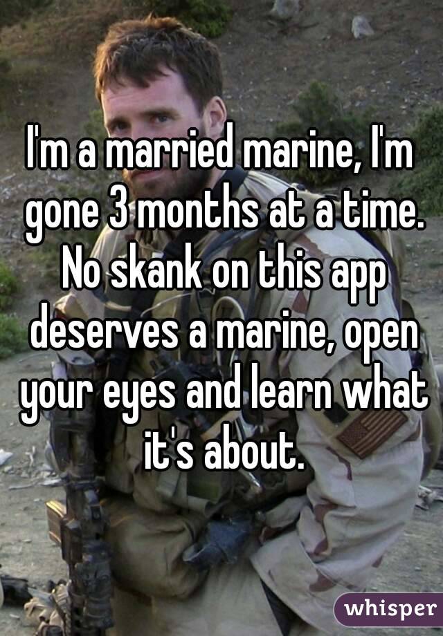 I'm a married marine, I'm gone 3 months at a time. No skank on this app deserves a marine, open your eyes and learn what it's about.