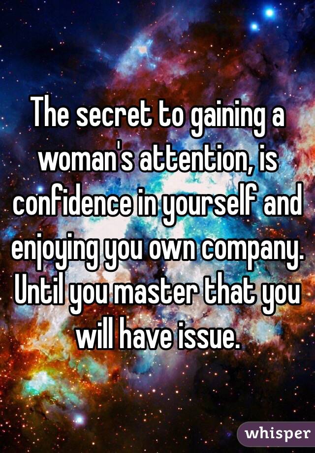 The secret to gaining a woman's attention, is confidence in yourself and enjoying you own company. Until you master that you will have issue.