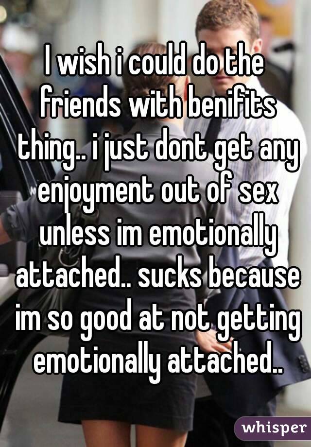 I wish i could do the friends with benifits thing.. i just dont get any enjoyment out of sex unless im emotionally attached.. sucks because im so good at not getting emotionally attached..