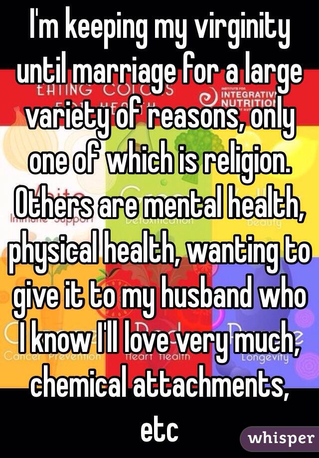 I'm keeping my virginity until marriage for a large variety of reasons, only one of which is religion. Others are mental health, physical health, wanting to give it to my husband who I know I'll love very much, chemical attachments, etc