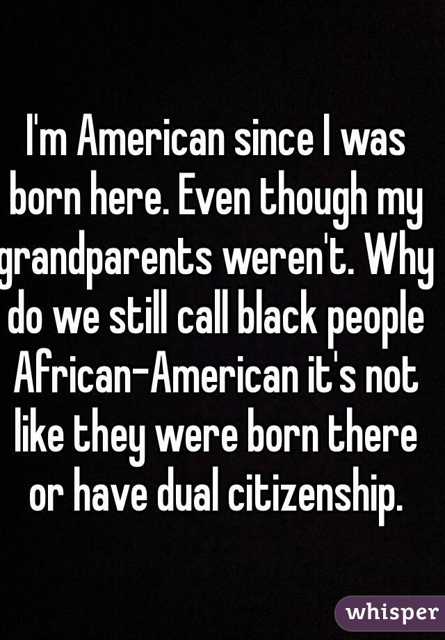 I'm American since I was born here. Even though my grandparents weren't. Why do we still call black people African-American it's not like they were born there or have dual citizenship. 
