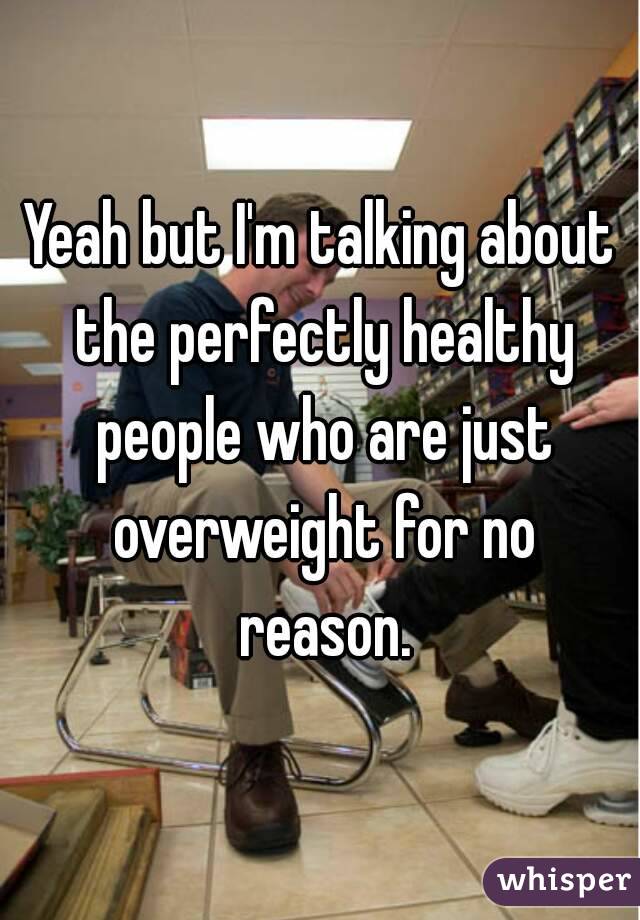 Yeah but I'm talking about the perfectly healthy people who are just overweight for no reason.