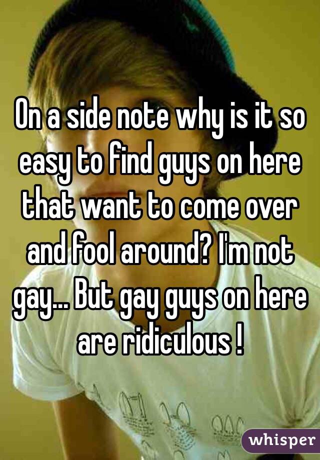 On a side note why is it so easy to find guys on here that want to come over and fool around? I'm not gay... But gay guys on here are ridiculous !