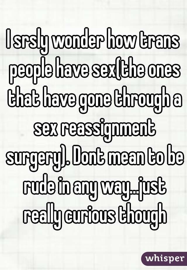 I srsly wonder how trans people have sex(the ones that have gone through a sex reassignment surgery). Dont mean to be rude in any way...just really curious though