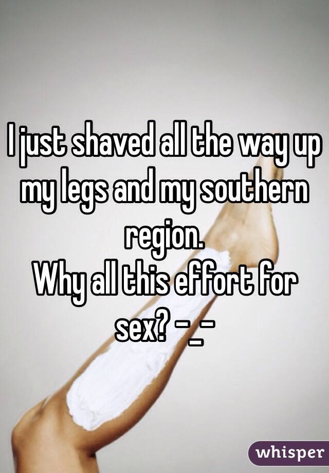 I just shaved all the way up my legs and my southern region. 
Why all this effort for sex? -_- 