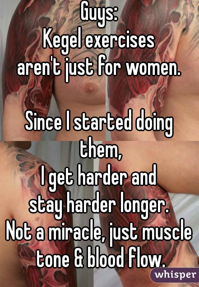 Guys:
Kegel exercises
aren't just for women.

Since I started doing them,
I get harder and
stay harder longer.
Not a miracle, just muscle tone & blood flow.