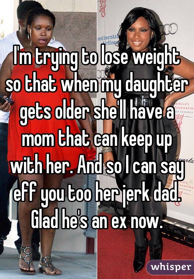 I'm trying to lose weight so that when my daughter gets older she'll have a mom that can keep up with her. And so I can say eff you too her jerk dad. Glad he's an ex now. 