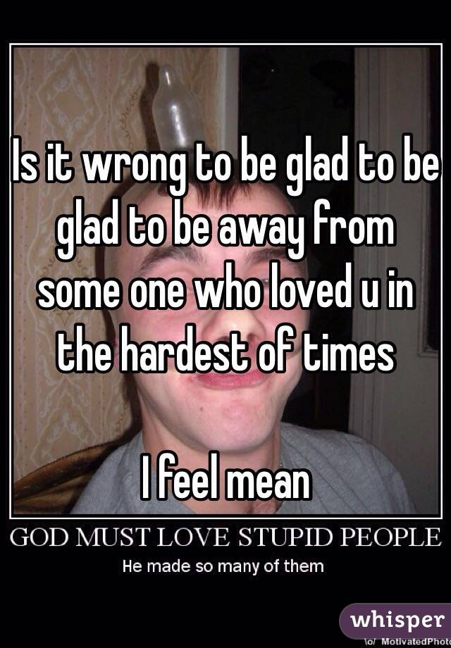 Is it wrong to be glad to be glad to be away from some one who loved u in the hardest of times 

I feel mean