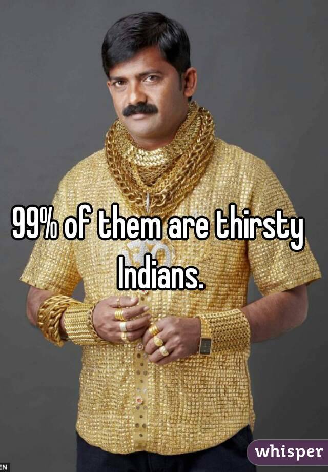 99% of them are thirsty Indians.