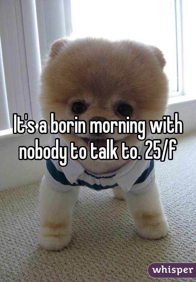 It's a borin morning with nobody to talk to. 25/f