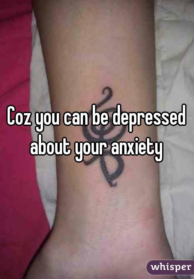 Coz you can be depressed about your anxiety 