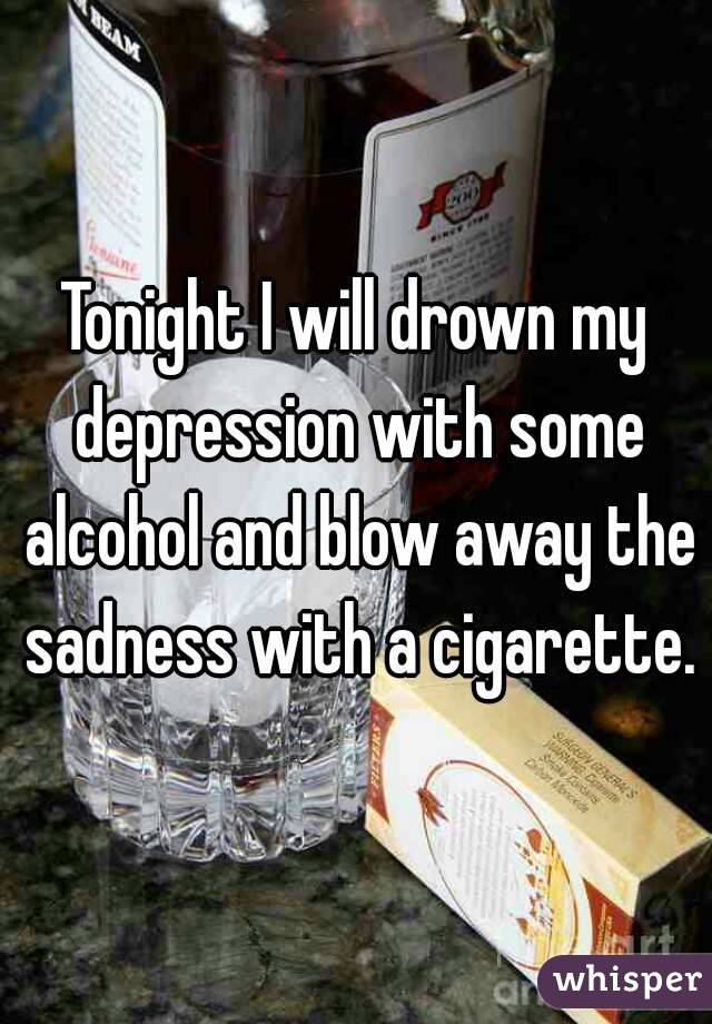 Tonight I will drown my depression with some alcohol and blow away the sadness with a cigarette.