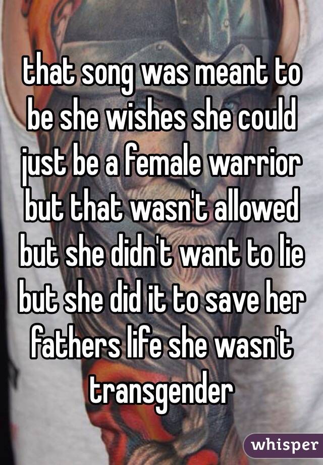 that song was meant to be she wishes she could just be a female warrior but that wasn't allowed but she didn't want to lie but she did it to save her fathers life she wasn't transgender
