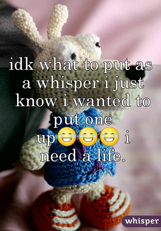 idk what to put as a whisper i just know i wanted to put one up😂😂😂 i need a life.
