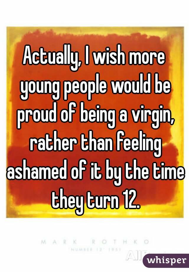 Actually, I wish more young people would be proud of being a virgin, rather than feeling ashamed of it by the time they turn 12.