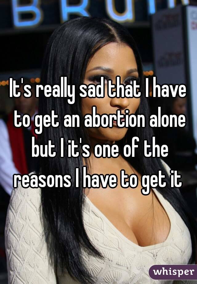 It's really sad that I have to get an abortion alone but I it's one of the reasons I have to get it 
