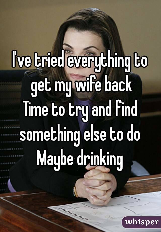 I've tried everything to get my wife back
Time to try and find something else to do 
Maybe drinking