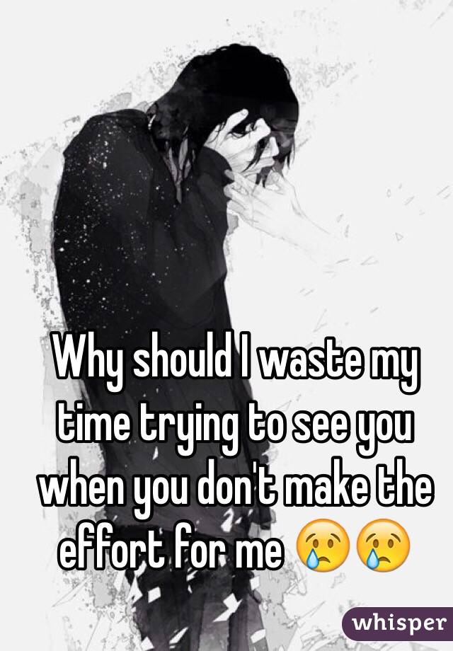 Why should I waste my time trying to see you when you don't make the effort for me 😢😢