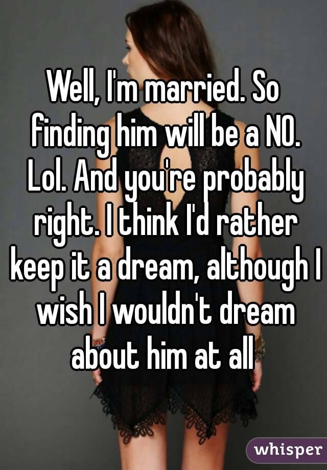 Well, I'm married. So finding him will be a NO. Lol. And you're probably right. I think I'd rather keep it a dream, although I wish I wouldn't dream about him at all 