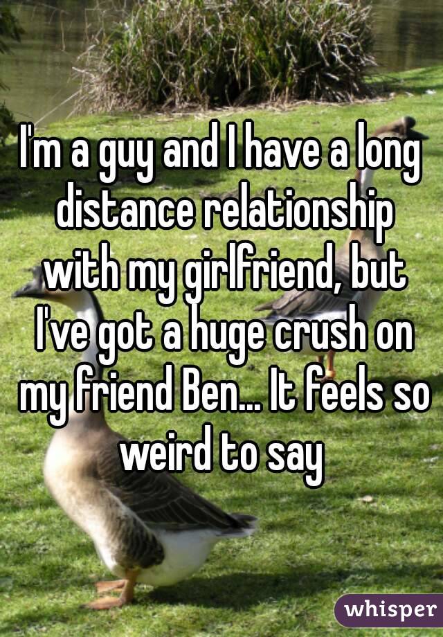 I'm a guy and I have a long distance relationship with my girlfriend, but I've got a huge crush on my friend Ben... It feels so weird to say 