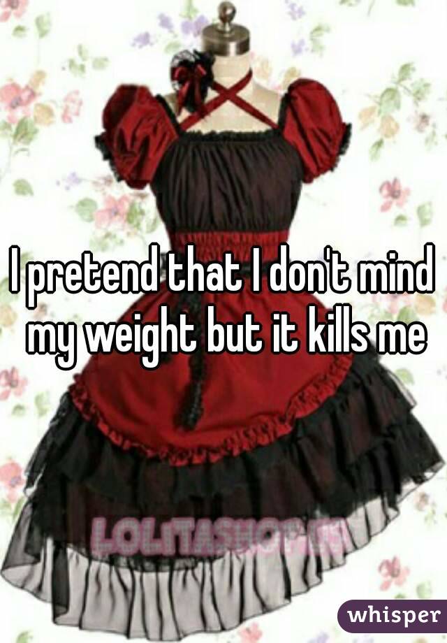 I pretend that I don't mind my weight but it kills me