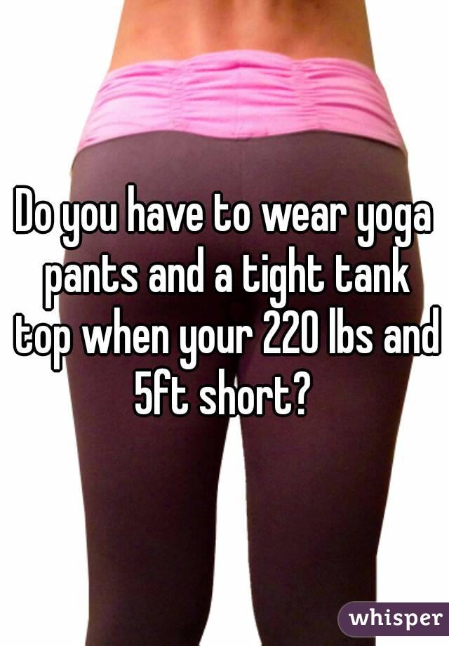 Do you have to wear yoga pants and a tight tank top when your 220 lbs and 5ft short? 