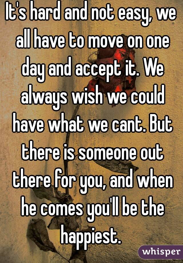 It's hard and not easy, we all have to move on one day and accept it. We always wish we could have what we cant. But there is someone out there for you, and when he comes you'll be the happiest. 