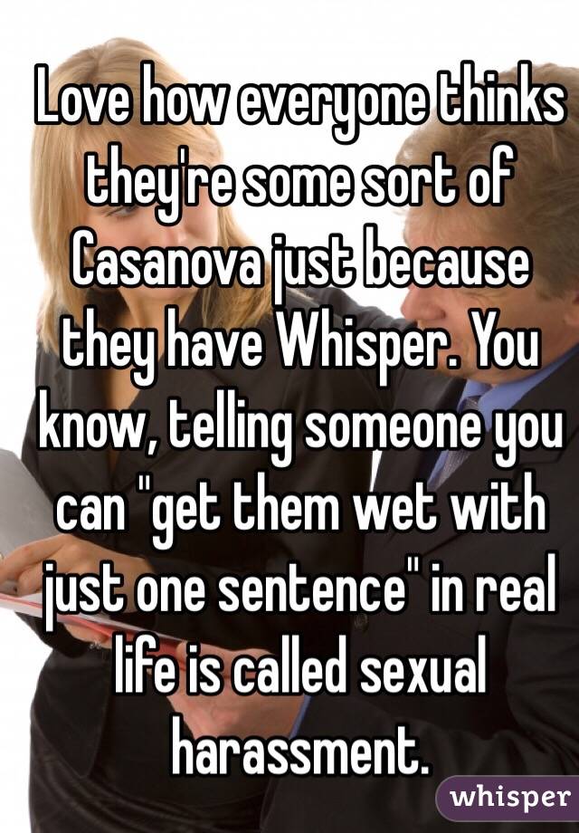Love how everyone thinks they're some sort of Casanova just because they have Whisper. You know, telling someone you can "get them wet with just one sentence" in real life is called sexual harassment.