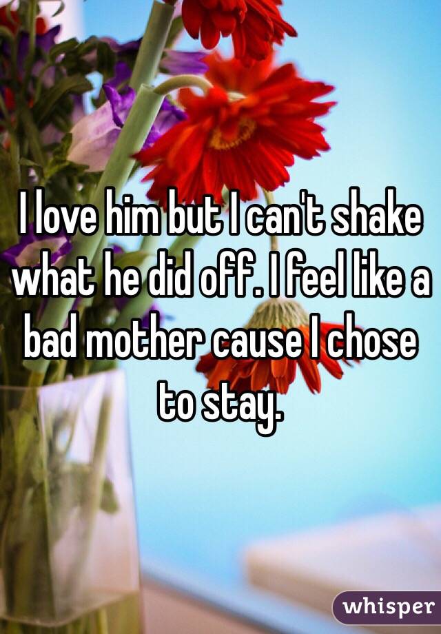 I love him but I can't shake what he did off. I feel like a bad mother cause I chose to stay. 