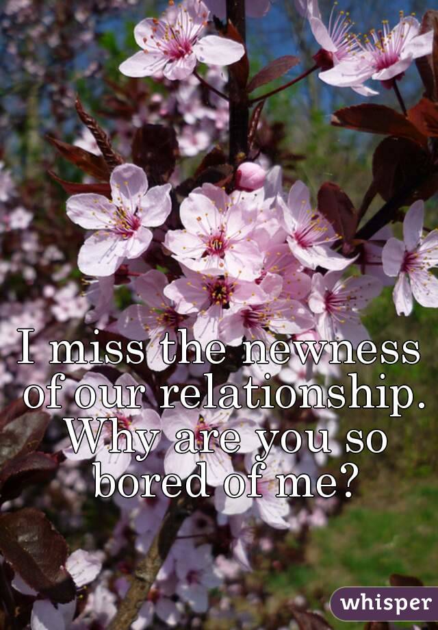 I miss the newness of our relationship. Why are you so bored of me?