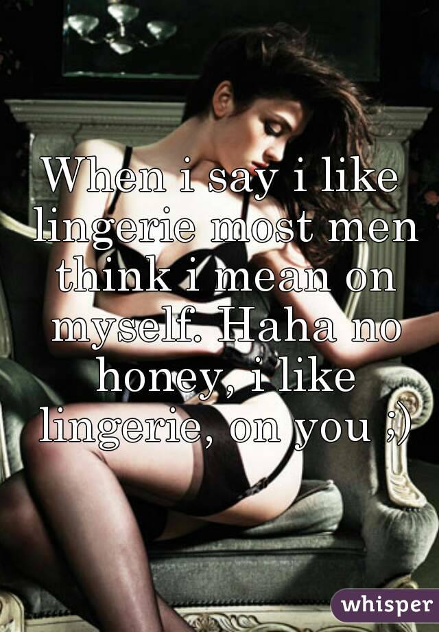 When i say i like lingerie most men think i mean on myself. Haha no honey, i like lingerie, on you ;)