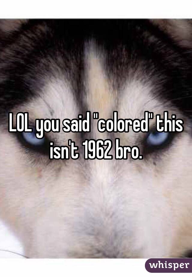 LOL you said "colored" this isn't 1962 bro.