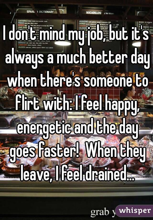 I don't mind my job, but it's always a much better day when there's someone to flirt with: I feel happy, energetic and the day goes faster!  When they leave, I feel drained...