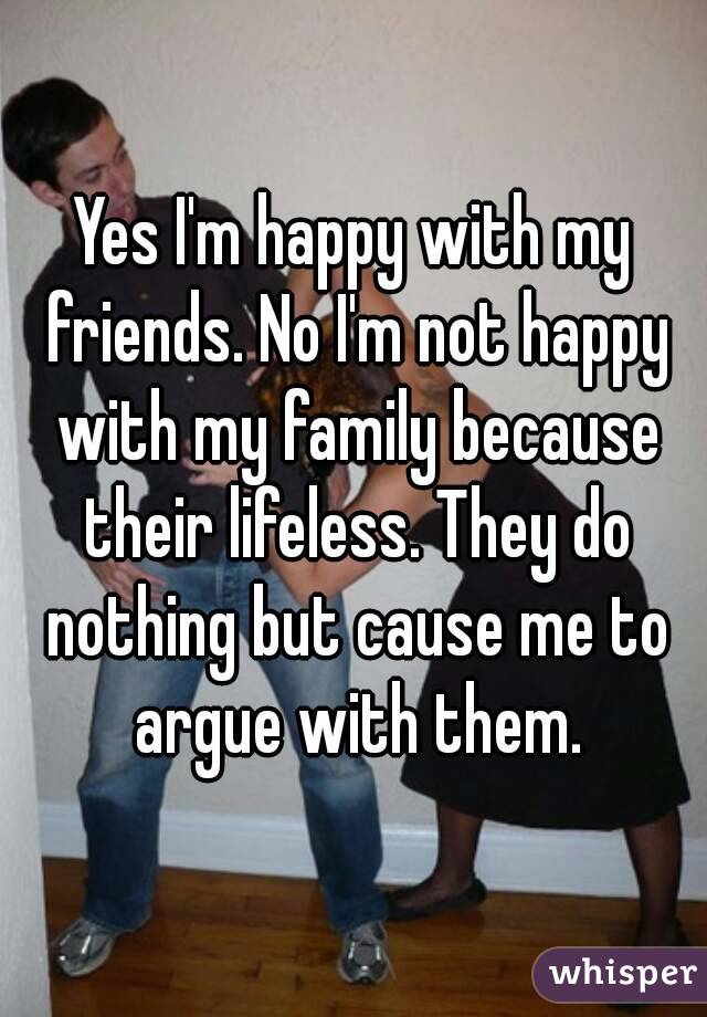 Yes I'm happy with my friends. No I'm not happy with my family because their lifeless. They do nothing but cause me to argue with them.