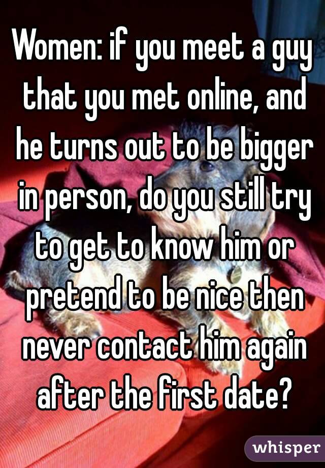 Women: if you meet a guy that you met online, and he turns out to be bigger in person, do you still try to get to know him or pretend to be nice then never contact him again after the first date?