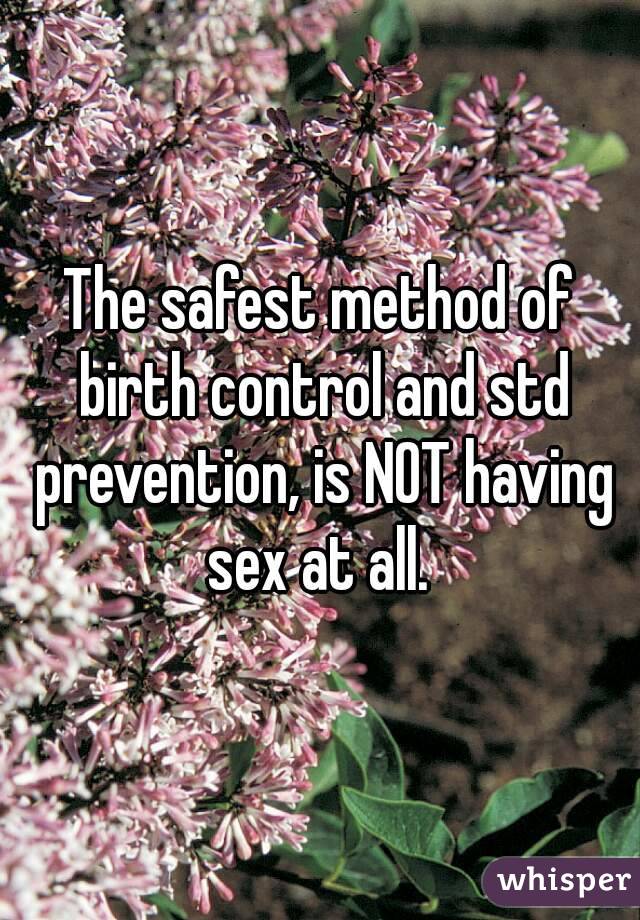 The safest method of birth control and std prevention, is NOT having sex at all. 