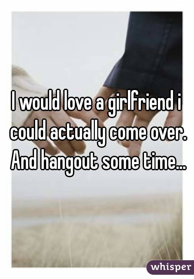 I would love a girlfriend i could actually come over. And hangout some time...