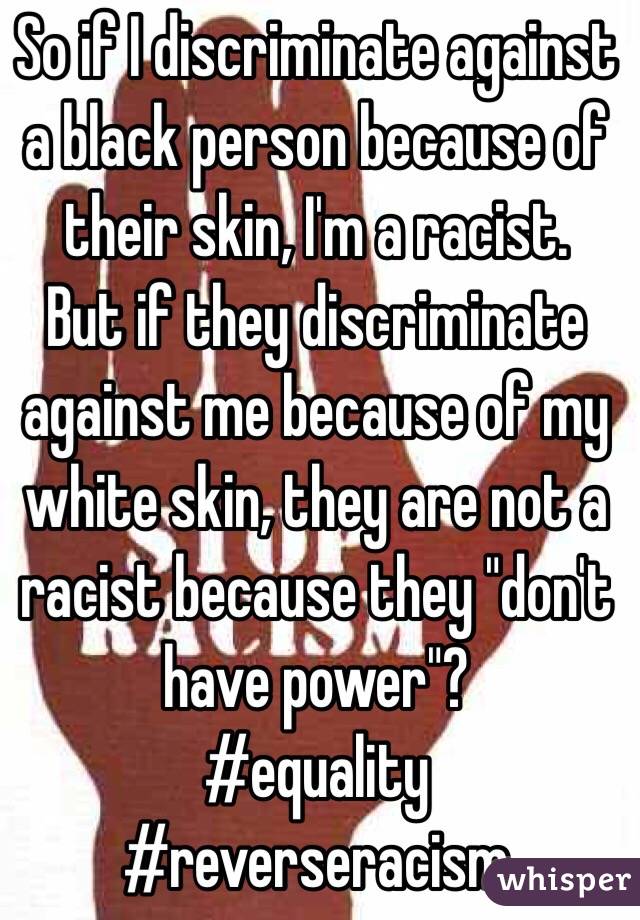 So if I discriminate against a black person because of their skin, I'm a racist.
But if they discriminate against me because of my white skin, they are not a racist because they "don't have power"?
#equality #reverseracism