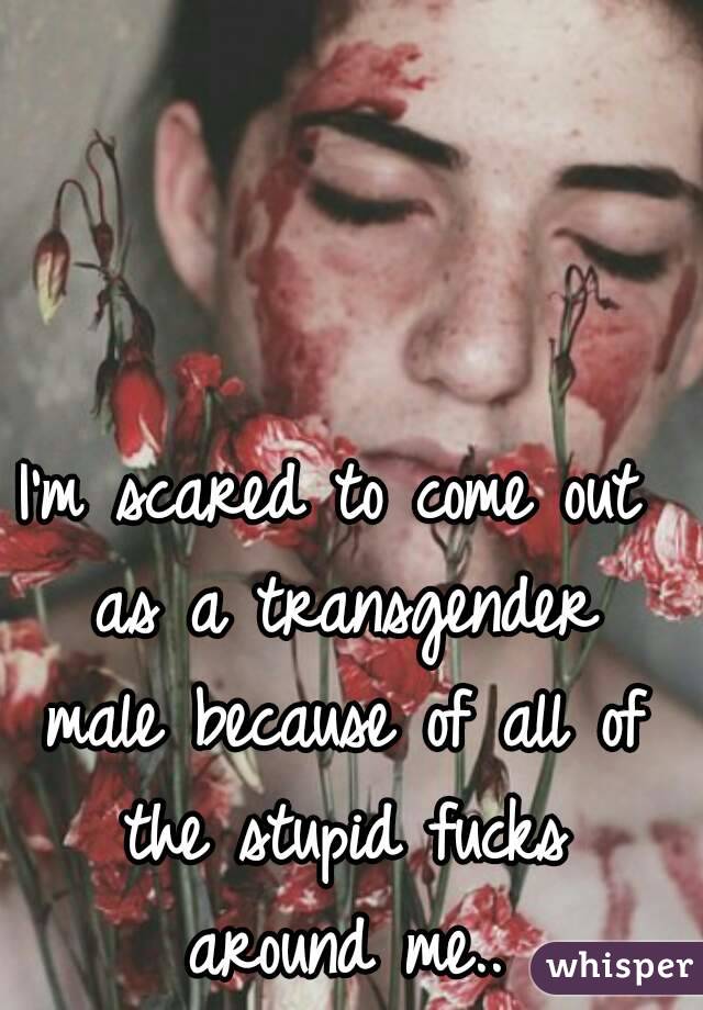 I'm scared to come out as a transgender male because of all of the stupid fucks around me..