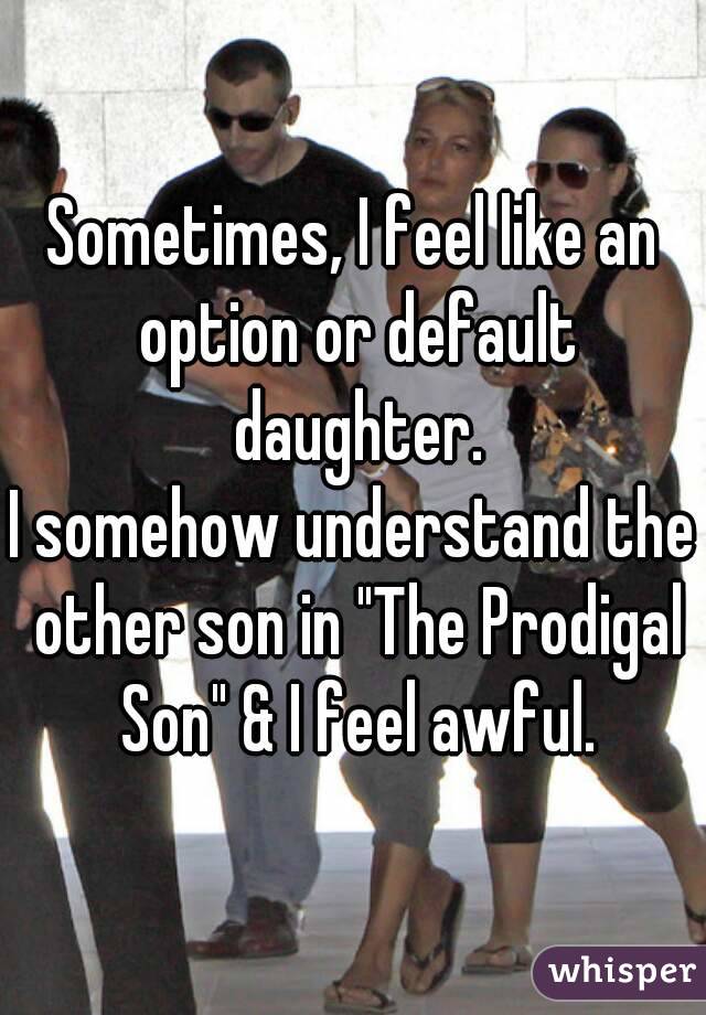 Sometimes, I feel like an option or default daughter.
I somehow understand the other son in "The Prodigal Son" & I feel awful.