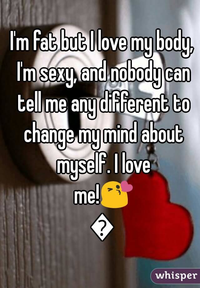 I'm fat but I love my body, I'm sexy, and nobody can tell me any different to change my mind about myself. I love me!😘😘