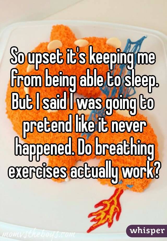 So upset it's keeping me from being able to sleep.
But I said I was going to pretend like it never happened. Do breathing exercises actually work?