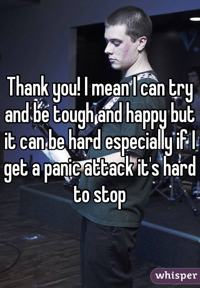 Thank you! I mean I can try and be tough and happy but it can be hard especially if I get a panic attack it's hard to stop  