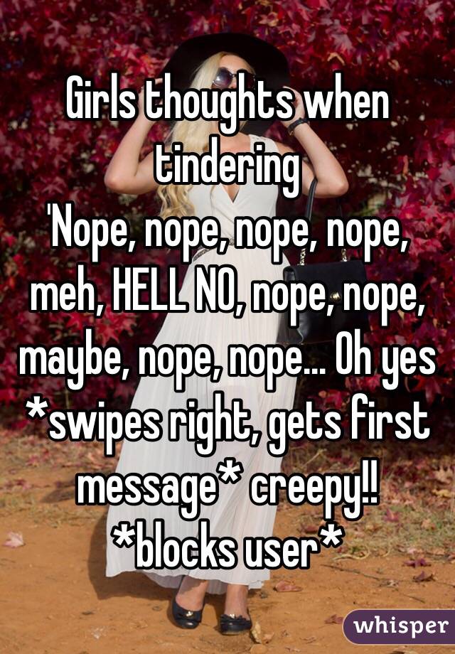 Girls thoughts when tindering
'Nope, nope, nope, nope, meh, HELL NO, nope, nope, maybe, nope, nope... Oh yes *swipes right, gets first message* creepy!! *blocks user*