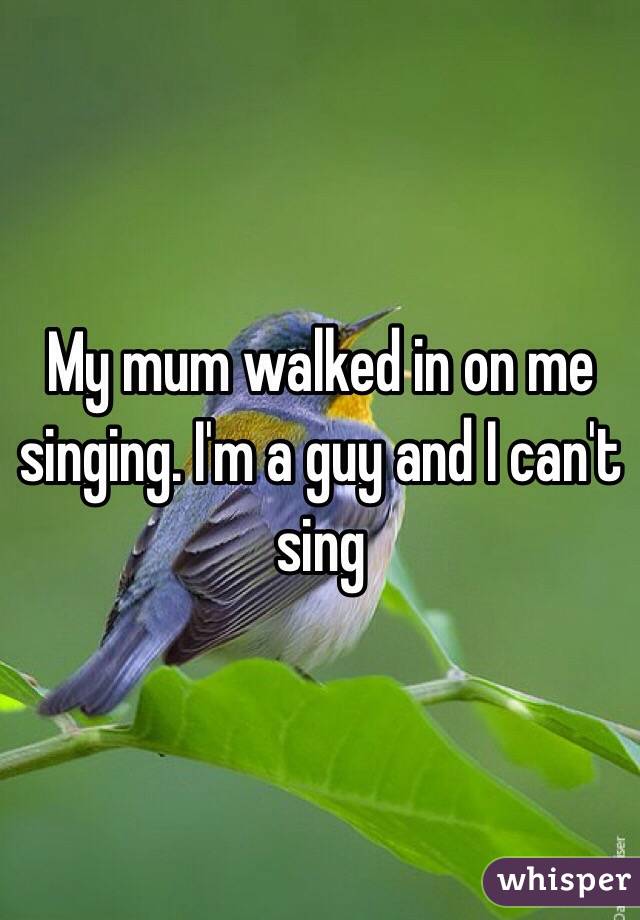 My mum walked in on me singing. I'm a guy and I can't sing